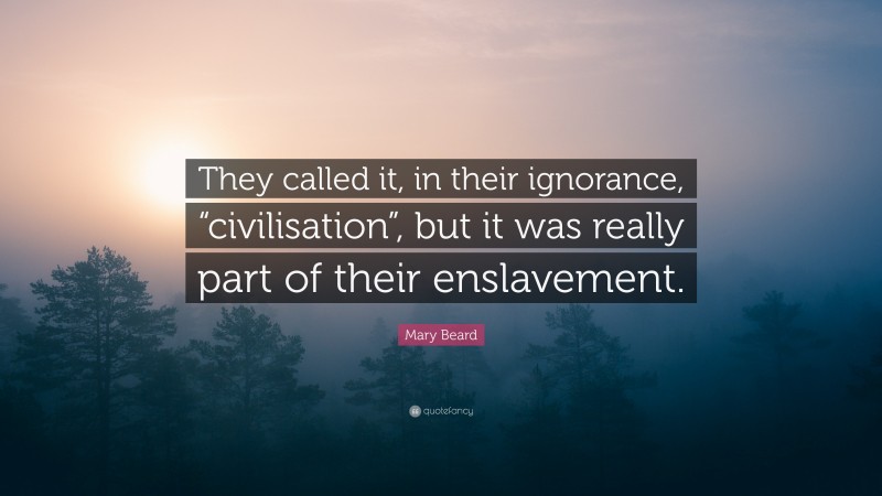 Mary Beard Quote: “They called it, in their ignorance, “civilisation”, but it was really part of their enslavement.”