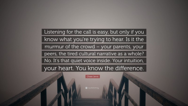 Chase Jarvis Quote: “Listening for the call is easy, but only if you know what you’re trying to hear. Is it the murmur of the crowd – your parents, your peers, the tired cultural narrative as a whole? No. It’s that quiet voice inside. Your intuition, your heart. You know the difference.”