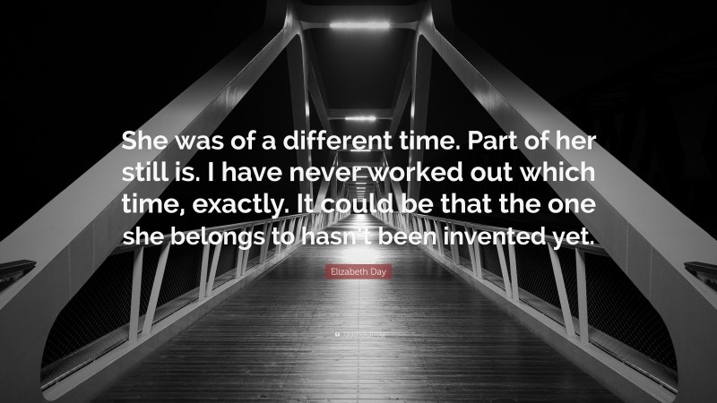 Elizabeth Day Quote: “She was of a different time. Part of her still is. I have never worked out which time, exactly. It could be that the one she belongs to hasn’t been invented yet.”