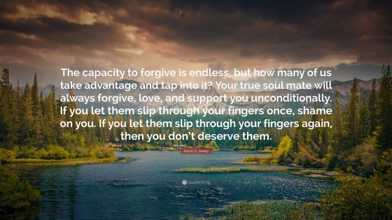 Alison G. Bailey Quote: “The capacity to forgive is endless, but how many of us take advantage and tap into it? Your true soul mate will always forgive, love, and support you unconditionally. If you let them slip through your fingers once, shame on you. If you let them slip through your fingers again, then you don’t deserve them.”