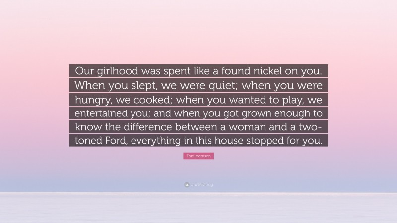 Toni Morrison Quote: “Our girlhood was spent like a found nickel on you. When you slept, we were quiet; when you were hungry, we cooked; when you wanted to play, we entertained you; and when you got grown enough to know the difference between a woman and a two-toned Ford, everything in this house stopped for you.”