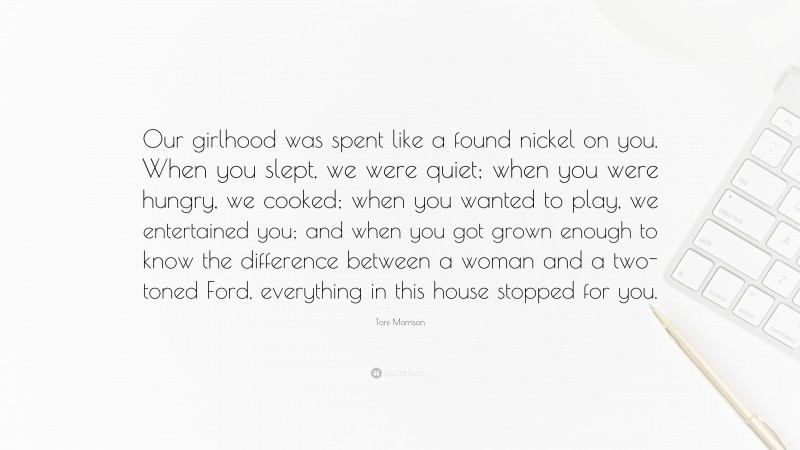 Toni Morrison Quote: “Our girlhood was spent like a found nickel on you. When you slept, we were quiet; when you were hungry, we cooked; when you wanted to play, we entertained you; and when you got grown enough to know the difference between a woman and a two-toned Ford, everything in this house stopped for you.”