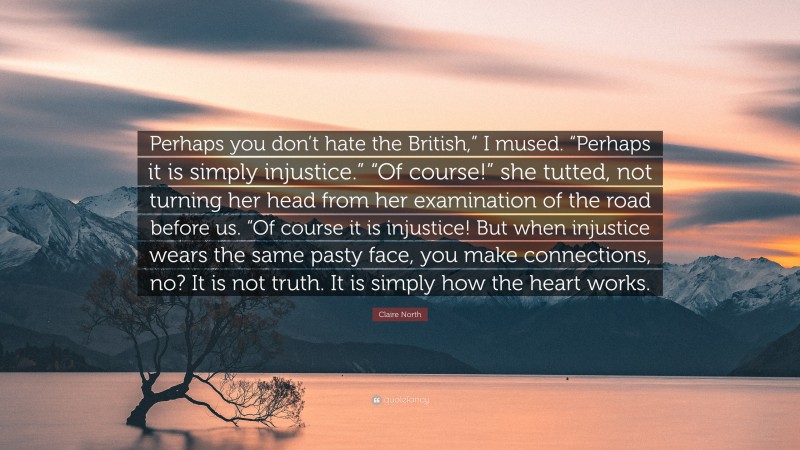 Claire North Quote: “Perhaps you don’t hate the British,” I mused. “Perhaps it is simply injustice.” “Of course!” she tutted, not turning her head from her examination of the road before us. “Of course it is injustice! But when injustice wears the same pasty face, you make connections, no? It is not truth. It is simply how the heart works.”