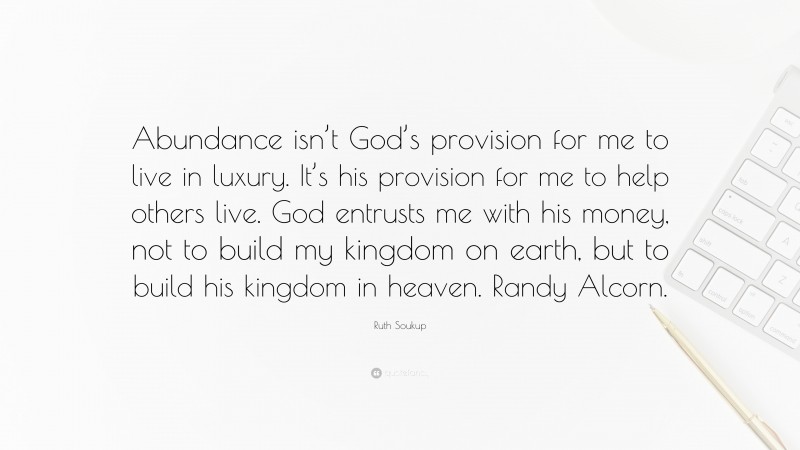 Ruth Soukup Quote: “Abundance isn’t God’s provision for me to live in luxury. It’s his provision for me to help others live. God entrusts me with his money, not to build my kingdom on earth, but to build his kingdom in heaven. Randy Alcorn.”