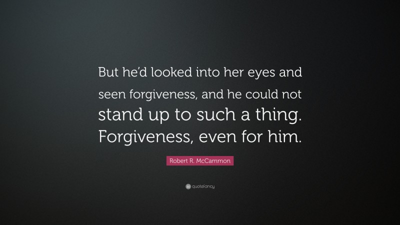 Robert R. McCammon Quote: “But he’d looked into her eyes and seen forgiveness, and he could not stand up to such a thing. Forgiveness, even for him.”