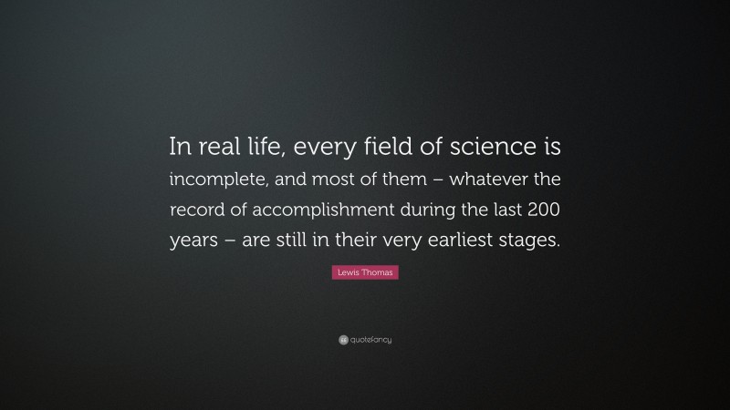 Lewis Thomas Quote: “In real life, every field of science is incomplete, and most of them – whatever the record of accomplishment during the last 200 years – are still in their very earliest stages.”