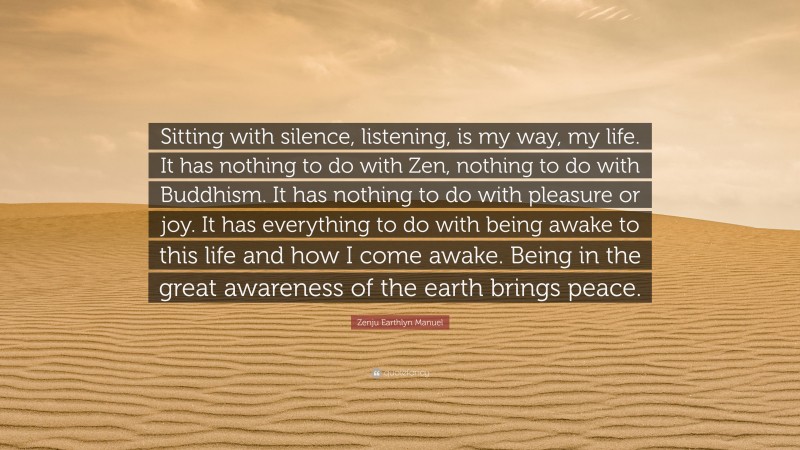 Zenju Earthlyn Manuel Quote: “Sitting with silence, listening, is my way, my life. It has nothing to do with Zen, nothing to do with Buddhism. It has nothing to do with pleasure or joy. It has everything to do with being awake to this life and how I come awake. Being in the great awareness of the earth brings peace.”