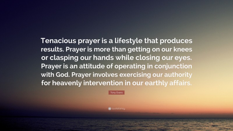 Tony Evans Quote: “Tenacious prayer is a lifestyle that produces results. Prayer is more than getting on our knees or clasping our hands while closing our eyes. Prayer is an attitude of operating in conjunction with God. Prayer involves exercising our authority for heavenly intervention in our earthly affairs.”