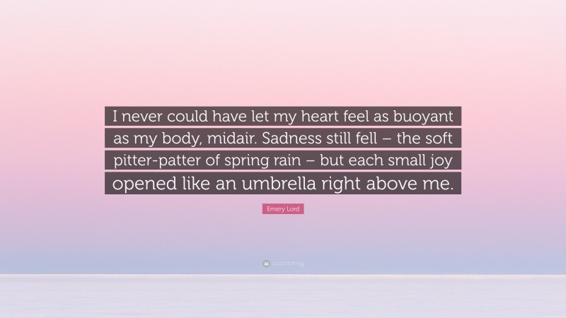 Emery Lord Quote: “I never could have let my heart feel as buoyant as my body, midair. Sadness still fell – the soft pitter-patter of spring rain – but each small joy opened like an umbrella right above me.”