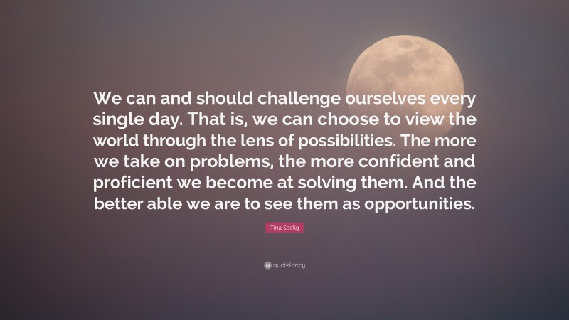 Tina Seelig Quote: “We can and should challenge ourselves every single day. That is, we can choose to view the world through the lens of possibilities. The more we take on problems, the more confident and proficient we become at solving them. And the better able we are to see them as opportunities.”