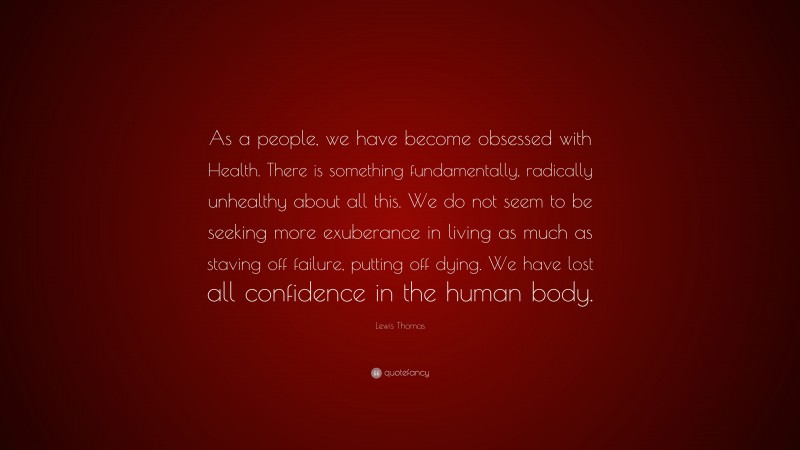 Lewis Thomas Quote: “As a people, we have become obsessed with Health. There is something fundamentally, radically unhealthy about all this. We do not seem to be seeking more exuberance in living as much as staving off failure, putting off dying. We have lost all confidence in the human body.”