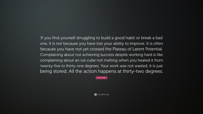 James Clear Quote: “If you find yourself struggling to build a good habit or break a bad one, it is not because you have lost your ability to improve. It is often because you have not yet crossed the Plateau of Latent Potential. Complaining about not achieving success despite working hard is like complaining about an ice cube not melting when you heated it from twenty-five to thirty-one degrees. Your work was not wasted; it is just being stored. All the action happens at thirty-two degrees.”