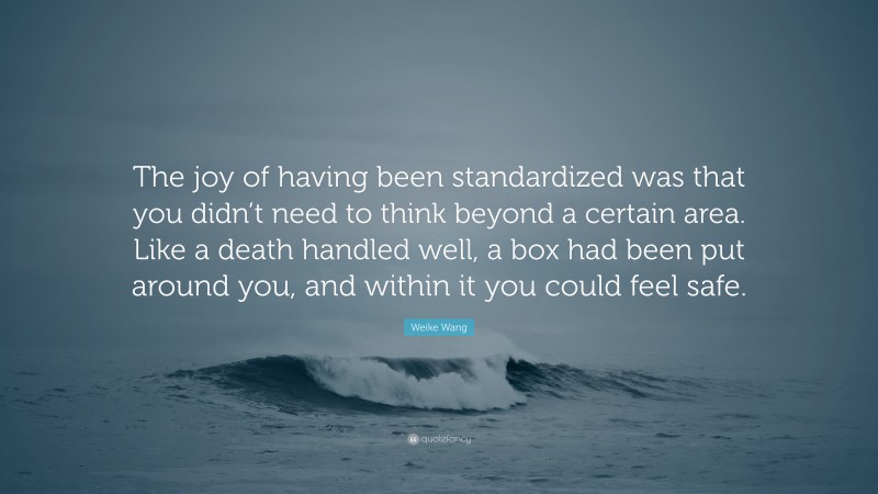 Weike Wang Quote: “The joy of having been standardized was that you didn’t need to think beyond a certain area. Like a death handled well, a box had been put around you, and within it you could feel safe.”