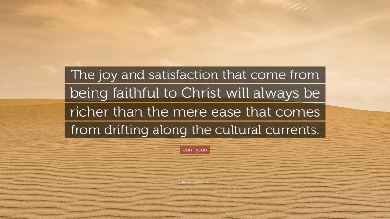 Jon Tyson Quote: “The joy and satisfaction that come from being faithful to Christ will always be richer than the mere ease that comes from drifting along the cultural currents.”