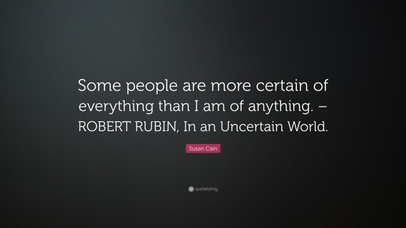 Susan Cain Quote: “Some people are more certain of everything than I am of anything. – ROBERT RUBIN, In an Uncertain World.”