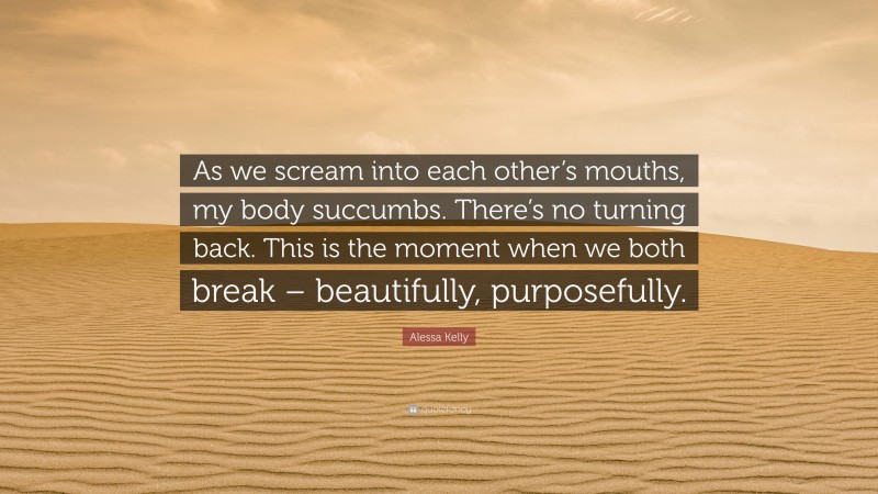 Alessa Kelly Quote: “As we scream into each other’s mouths, my body succumbs. There’s no turning back. This is the moment when we both break – beautifully, purposefully.”