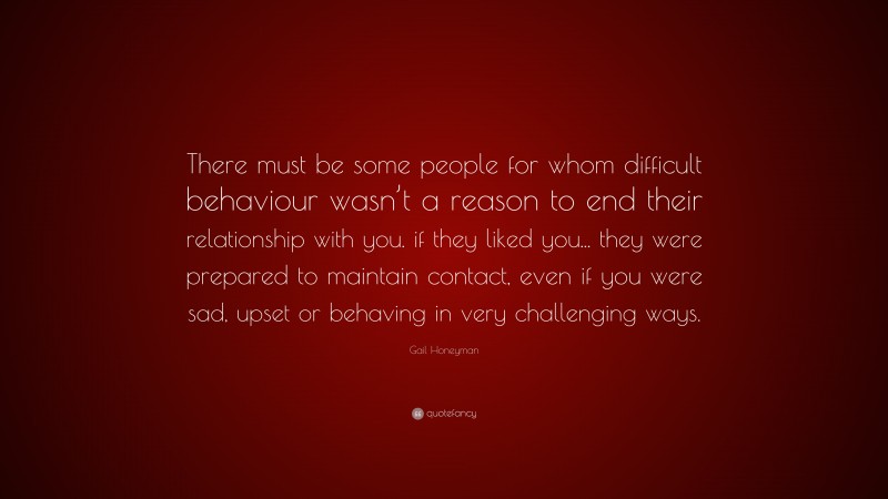 Gail Honeyman Quote: “There must be some people for whom difficult behaviour wasn’t a reason to end their relationship with you. if they liked you... they were prepared to maintain contact, even if you were sad, upset or behaving in very challenging ways.”