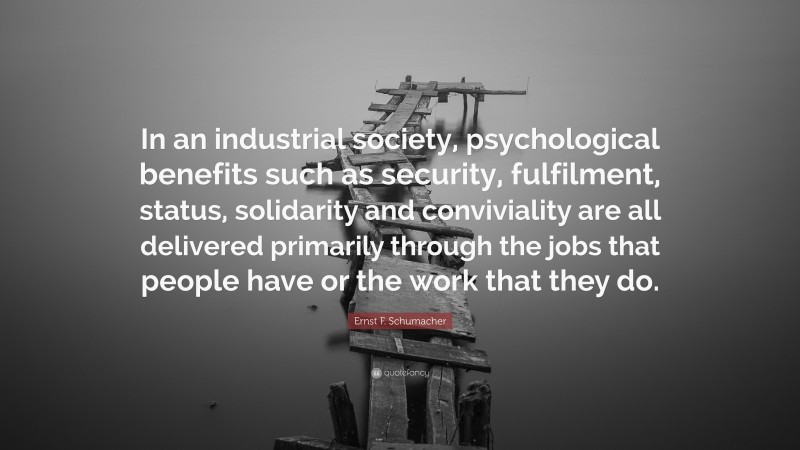 Ernst F. Schumacher Quote: “In an industrial society, psychological benefits such as security, fulfilment, status, solidarity and conviviality are all delivered primarily through the jobs that people have or the work that they do.”