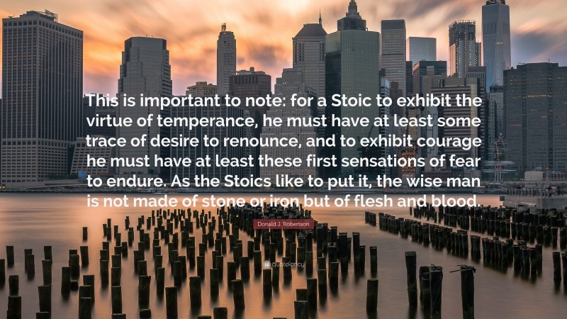 Donald J. Robertson Quote: “This is important to note: for a Stoic to exhibit the virtue of temperance, he must have at least some trace of desire to renounce, and to exhibit courage he must have at least these first sensations of fear to endure. As the Stoics like to put it, the wise man is not made of stone or iron but of flesh and blood.”