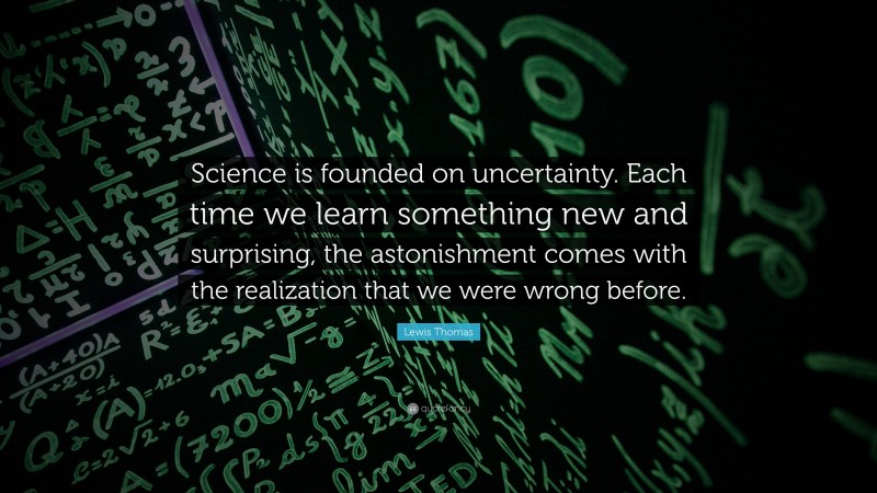 Lewis Thomas Quote: “Science is founded on uncertainty. Each time we learn something new and surprising, the astonishment comes with the realization that we were wrong before.”