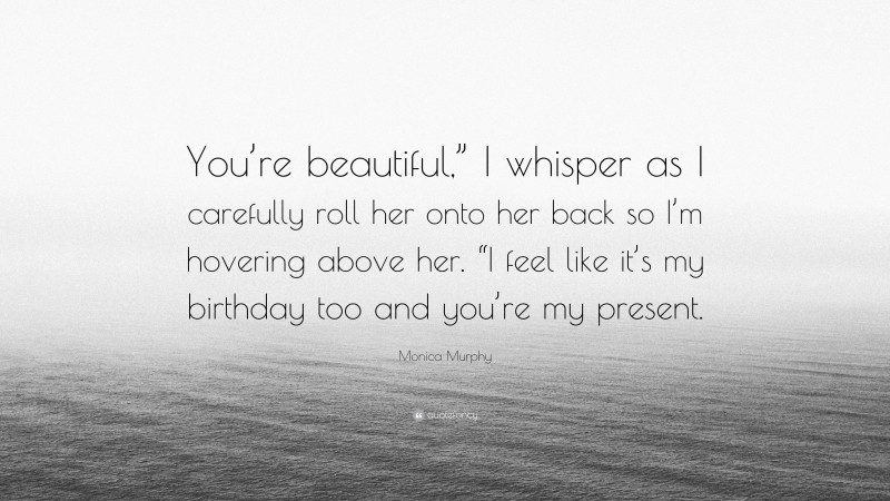 Monica Murphy Quote: “You’re beautiful,” I whisper as I carefully roll her onto her back so I’m hovering above her. “I feel like it’s my birthday too and you’re my present.”