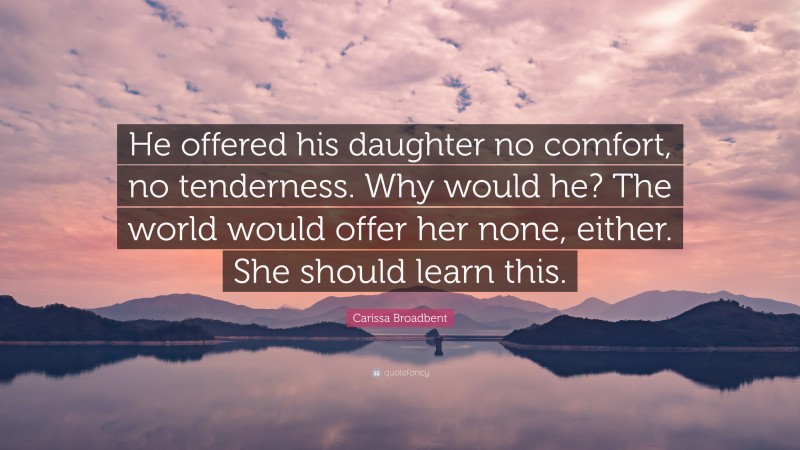 Carissa Broadbent Quote: “He offered his daughter no comfort, no tenderness. Why would he? The world would offer her none, either. She should learn this.”