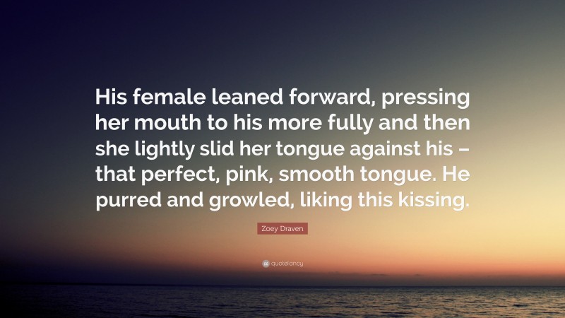 Zoey Draven Quote: “His female leaned forward, pressing her mouth to his more fully and then she lightly slid her tongue against his – that perfect, pink, smooth tongue. He purred and growled, liking this kissing.”