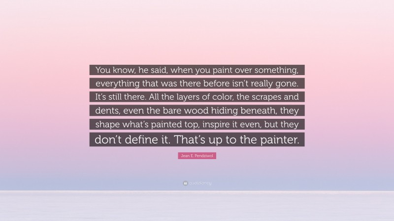 Jean E. Pendziwol Quote: “You know, he said, when you paint over something, everything that was there before isn’t really gone. It’s still there. All the layers of color, the scrapes and dents, even the bare wood hiding beneath, they shape what’s painted top, inspire it even, but they don’t define it. That’s up to the painter.”