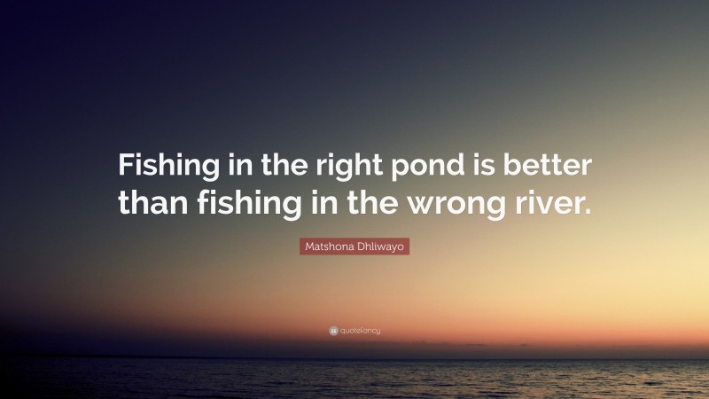 Matshona Dhliwayo Quote: “Fishing in the right pond is better than fishing in the wrong river.”