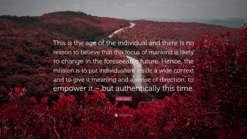 Shai Tubali Quote: “This is the age of the individual and there is no reason to believe that this focus of mankind is likely to change in the foreseeable future. Hence, the mission is to put individualism inside a wide context and to give it meaning and a sense of direction; to empower it – but authentically this time.”