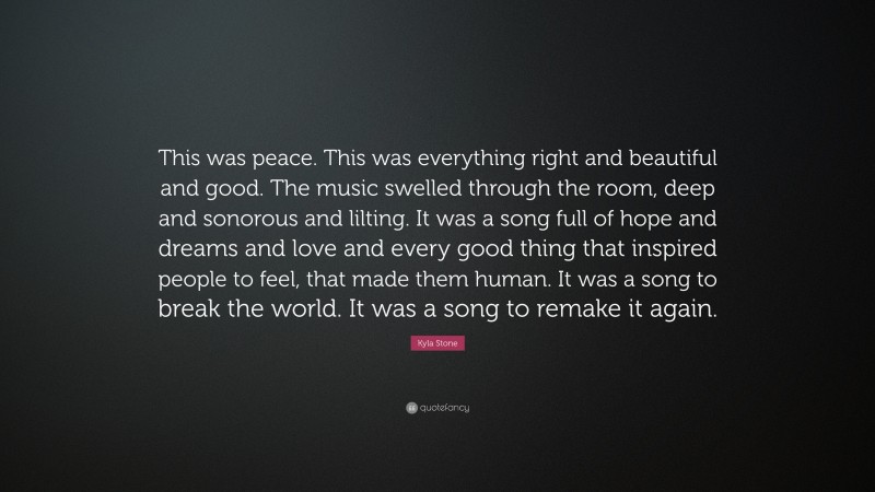 Kyla Stone Quote: “This was peace. This was everything right and beautiful and good. The music swelled through the room, deep and sonorous and lilting. It was a song full of hope and dreams and love and every good thing that inspired people to feel, that made them human. It was a song to break the world. It was a song to remake it again.”