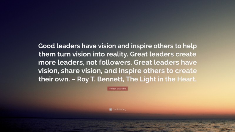 Vishen Lakhiani Quote: “Good leaders have vision and inspire others to help them turn vision into reality. Great leaders create more leaders, not followers. Great leaders have vision, share vision, and inspire others to create their own. – Roy T. Bennett, The Light in the Heart.”