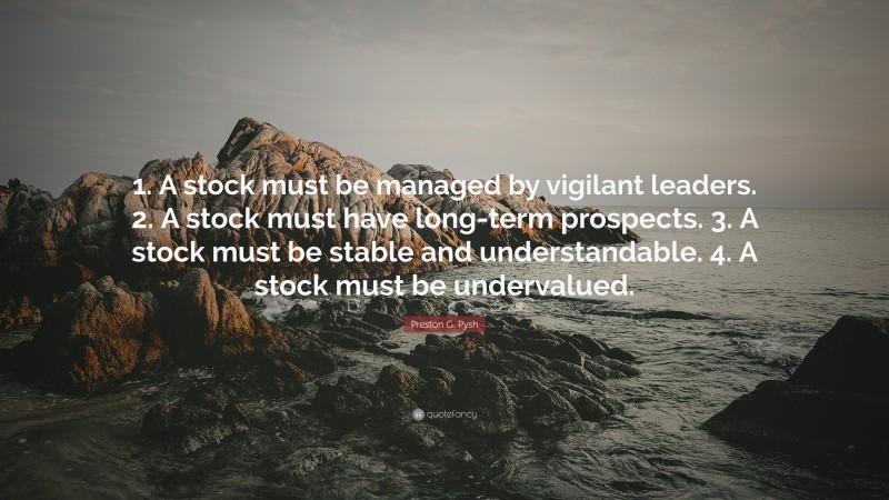 Preston G. Pysh Quote: “1. A stock must be managed by vigilant leaders. 2. A stock must have long-term prospects. 3. A stock must be stable and understandable. 4. A stock must be undervalued.”