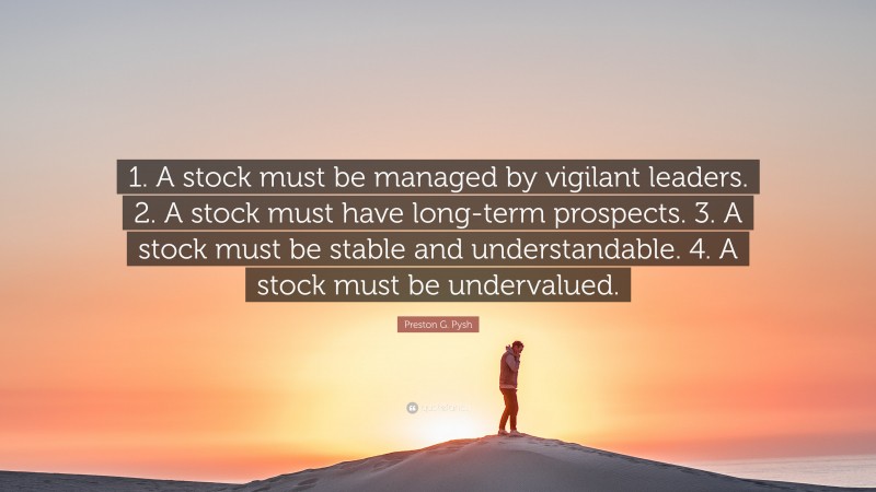 Preston G. Pysh Quote: “1. A stock must be managed by vigilant leaders. 2. A stock must have long-term prospects. 3. A stock must be stable and understandable. 4. A stock must be undervalued.”