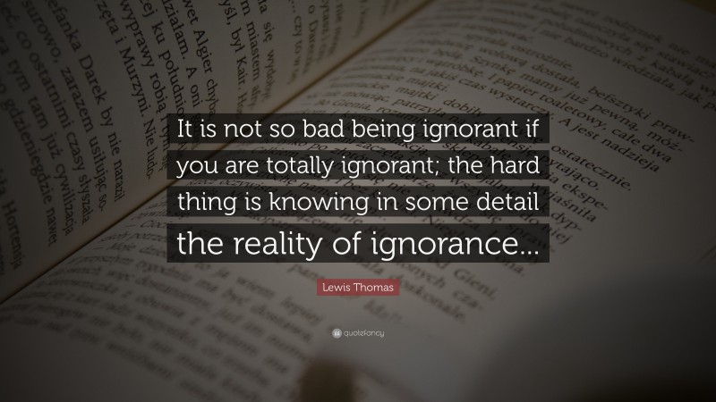 Lewis Thomas Quote: “It is not so bad being ignorant if you are totally ignorant; the hard thing is knowing in some detail the reality of ignorance...”