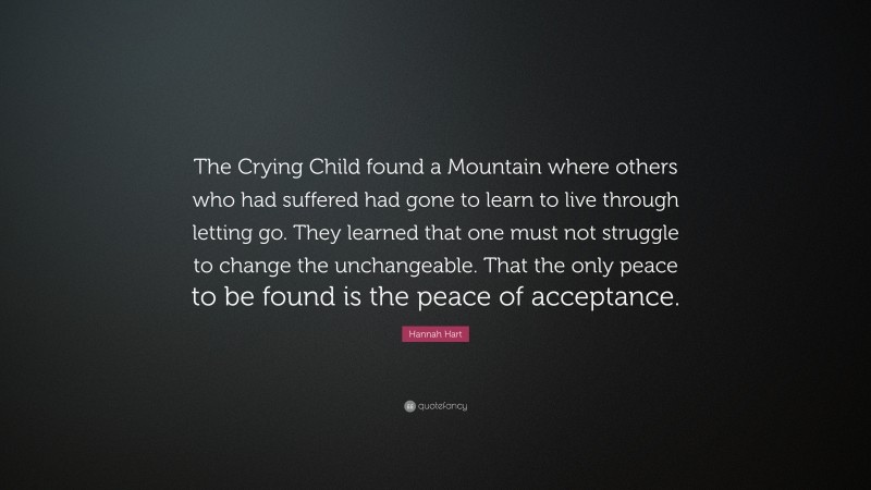 Hannah Hart Quote: “The Crying Child found a Mountain where others who had suffered had gone to learn to live through letting go. They learned that one must not struggle to change the unchangeable. That the only peace to be found is the peace of acceptance.”