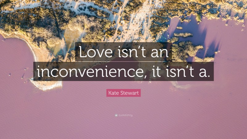 Kate Stewart Quote: “Love isn’t an inconvenience, it isn’t a.”