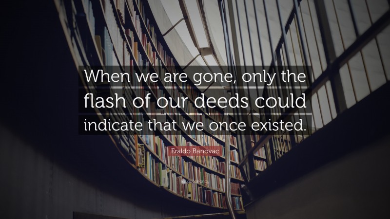 Eraldo Banovac Quote: “When we are gone, only the flash of our deeds could indicate that we once existed.”