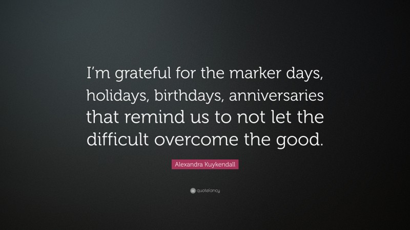 Alexandra Kuykendall Quote: “I’m grateful for the marker days, holidays, birthdays, anniversaries that remind us to not let the difficult overcome the good.”