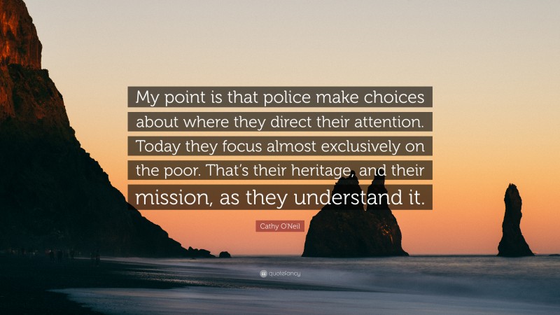 Cathy O'Neil Quote: “My point is that police make choices about where they direct their attention. Today they focus almost exclusively on the poor. That’s their heritage, and their mission, as they understand it.”