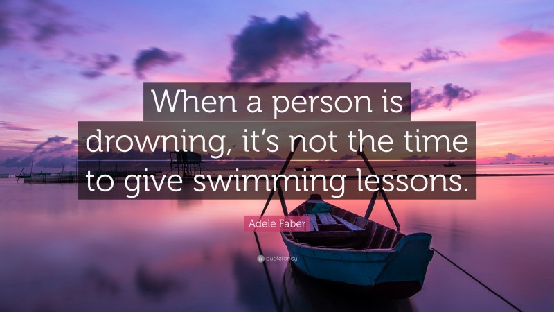 Adele Faber Quote: “When a person is drowning, it’s not the time to give swimming lessons.”