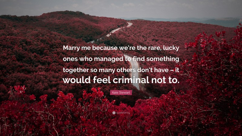 Kate Stewart Quote: “Marry me because we’re the rare, lucky ones who managed to find something together so many others don’t have – it would feel criminal not to.”