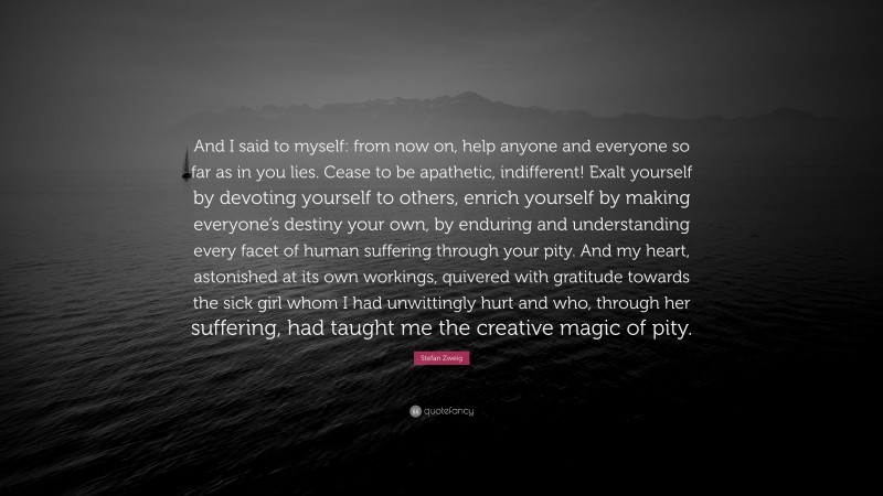 Stefan Zweig Quote: “And I said to myself: from now on, help anyone and everyone so far as in you lies. Cease to be apathetic, indifferent! Exalt yourself by devoting yourself to others, enrich yourself by making everyone’s destiny your own, by enduring and understanding every facet of human suffering through your pity. And my heart, astonished at its own workings, quivered with gratitude towards the sick girl whom I had unwittingly hurt and who, through her suffering, had taught me the creative magic of pity.”