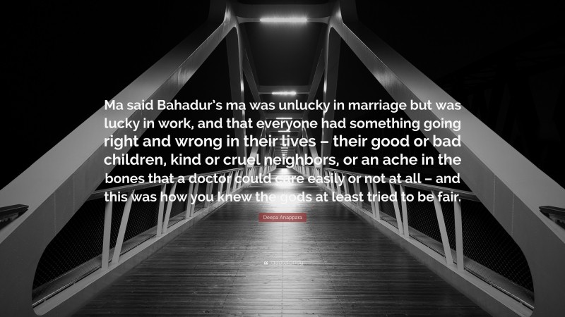 Deepa Anappara Quote: “Ma said Bahadur’s ma was unlucky in marriage but was lucky in work, and that everyone had something going right and wrong in their lives – their good or bad children, kind or cruel neighbors, or an ache in the bones that a doctor could cure easily or not at all – and this was how you knew the gods at least tried to be fair.”