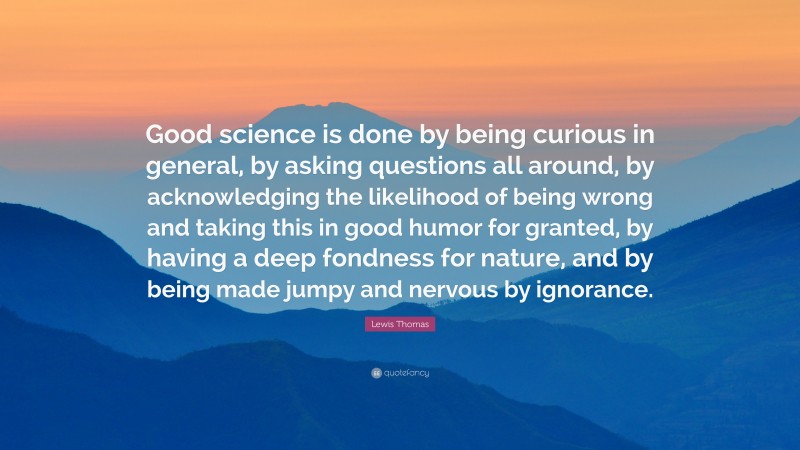Lewis Thomas Quote: “Good science is done by being curious in general, by asking questions all around, by acknowledging the likelihood of being wrong and taking this in good humor for granted, by having a deep fondness for nature, and by being made jumpy and nervous by ignorance.”