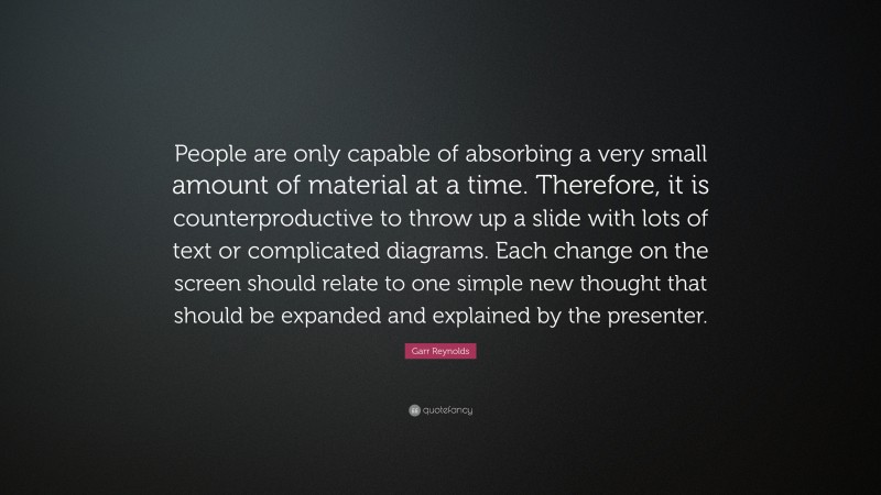 Garr Reynolds Quote: “People are only capable of absorbing a very small amount of material at a time. Therefore, it is counterproductive to throw up a slide with lots of text or complicated diagrams. Each change on the screen should relate to one simple new thought that should be expanded and explained by the presenter.”
