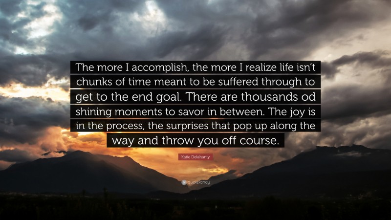 Katie Delahanty Quote: “The more I accomplish, the more I realize life isn’t chunks of time meant to be suffered through to get to the end goal. There are thousands od shining moments to savor in between. The joy is in the process, the surprises that pop up along the way and throw you off course.”