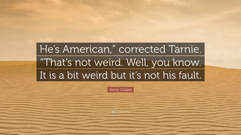 Jenny Colgan Quote: “He’s American,” corrected Tarnie. “That’s not weird. Well, you know. It is a bit weird but it’s not his fault.”