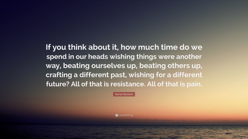 Kamal Ravikant Quote: “If you think about it, how much time do we spend in our heads wishing things were another way, beating ourselves up, beating others up, crafting a different past, wishing for a different future? All of that is resistance. All of that is pain.”