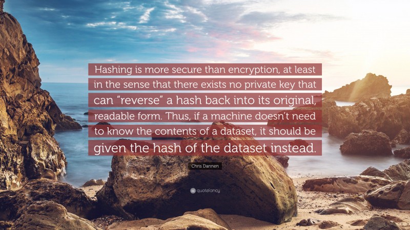 Chris Dannen Quote: “Hashing is more secure than encryption, at least in the sense that there exists no private key that can “reverse” a hash back into its original, readable form. Thus, if a machine doesn’t need to know the contents of a dataset, it should be given the hash of the dataset instead.”